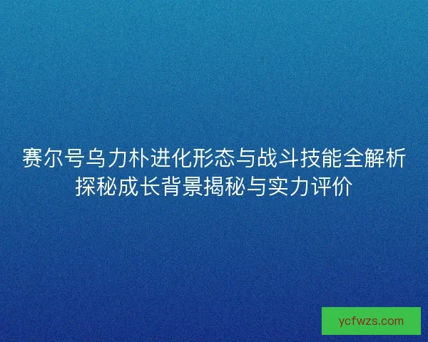 赛尔号乌力朴进化形态与战斗技能全解析探秘成长背景揭秘与实力评价