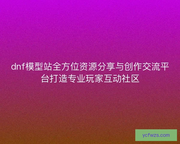 dnf模型站全方位资源分享与创作交流平台打造专业玩家互动社区