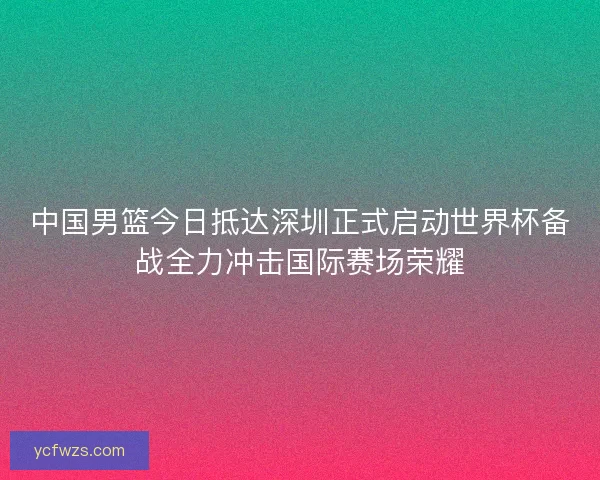 中国男篮今日抵达深圳正式启动世界杯备战全力冲击国际赛场荣耀