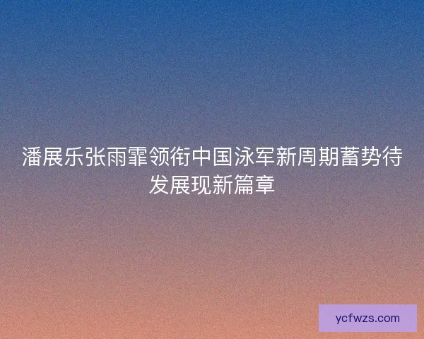 潘展乐张雨霏领衔中国泳军新周期蓄势待发展现新篇章
