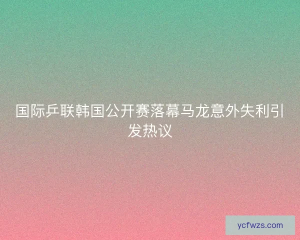 国际乒联韩国公开赛落幕马龙意外失利引发热议